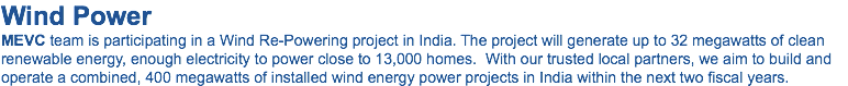 Wind Power MEVC team is participating in a Wind Re-Powering project in India. The project will generate up to 32 megawatts of clean renewable energy, enough electricity to power close to 13,000 homes. With our trusted local partners, we aim to build and operate a combined, 400 megawatts of installed wind energy power projects in India within the next two fiscal years.